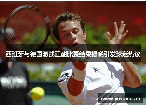 西班牙与德国激战正酣比赛结果揭晓引发球迷热议
