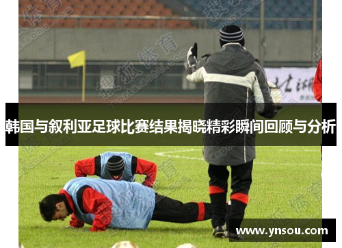 韩国与叙利亚足球比赛结果揭晓精彩瞬间回顾与分析