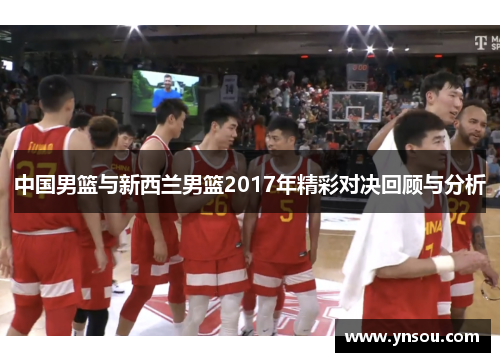 中国男篮与新西兰男篮2017年精彩对决回顾与分析