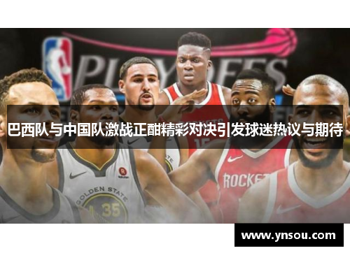 巴西队与中国队激战正酣精彩对决引发球迷热议与期待
